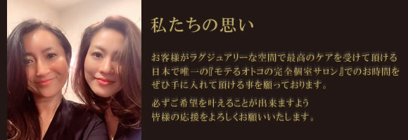 私たちの思い お客様がラグジュアリーな空間で最高のケアを受けて頂ける日本で唯一の 『モテるオトコの完全個室サロン』でのお時間をぜひ手に入れて頂ける事を願っております。 必ずご希望を叶えることが出来ますよう皆様の応援をよろしくお願いいたします。