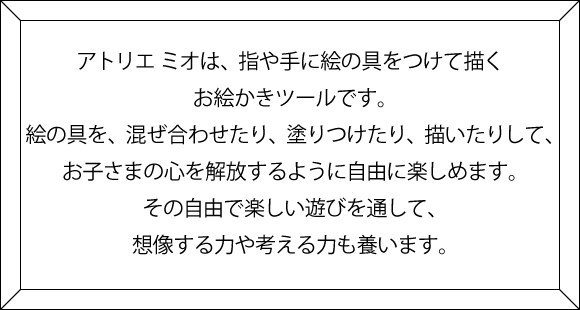 Atelier mio（アトリエ ミオ）は、指や手に絵の 具をつけて描くお絵かきツールです。 絵の具を、混ぜ合わせたり、塗りつけたり、 描いたりして、お子さまの心を解放するように 自由に楽しめます。 その自由で楽しい遊びを通して、 想像する力や考える力も養います。