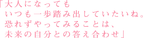 「大人になっても いつも一歩踏み出していたいね。  恐れずやってみることは、未来の自分との答え合わせ」